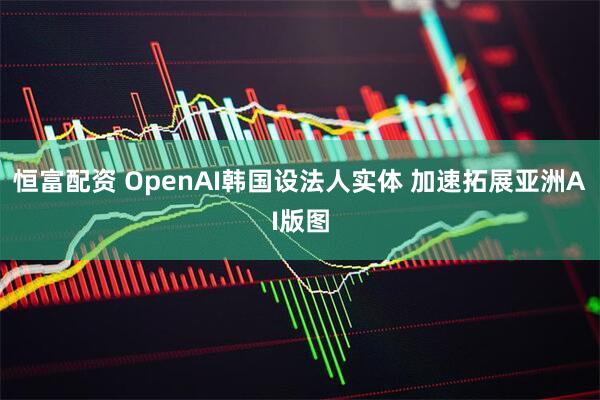 恒富配资 OpenAI韩国设法人实体 加速拓展亚洲AI版图