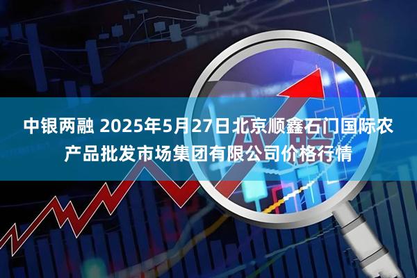 中银两融 2025年5月27日北京顺鑫石门国际农产品批发市场集团有限公司价格行情