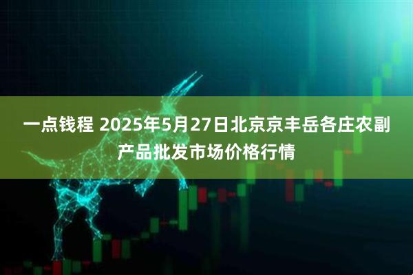 一点钱程 2025年5月27日北京京丰岳各庄农副产品批发市场价格行情