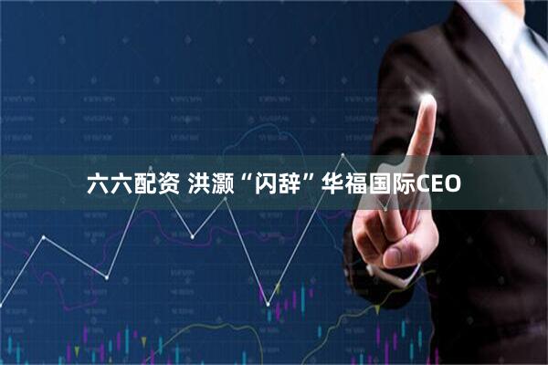 六六配资 洪灏“闪辞”华福国际CEO