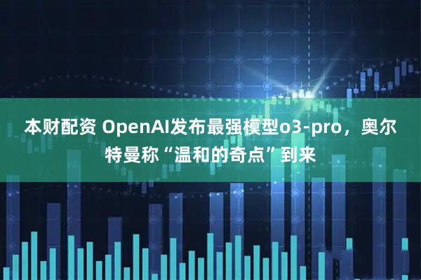 本财配资 OpenAI发布最强模型o3-pro，奥尔特曼称“温和的奇点”到来