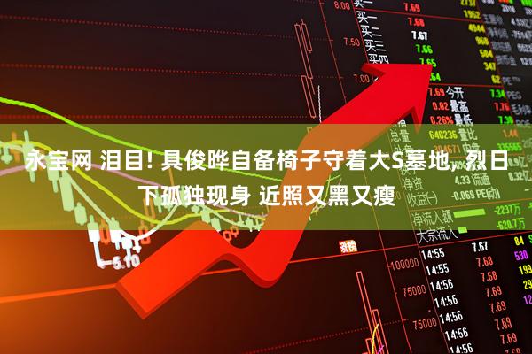 永宝网 泪目! 具俊晔自备椅子守着大S墓地, 烈日下孤独现身 近照又黑又瘦