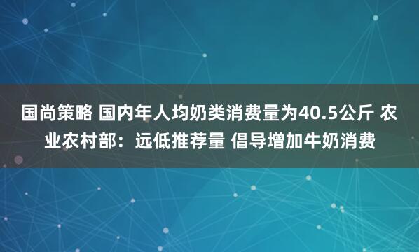 国尚策略 国内年人均奶类消费量为40.5公斤 农业农村部：远低推荐量 倡导增加牛奶消费