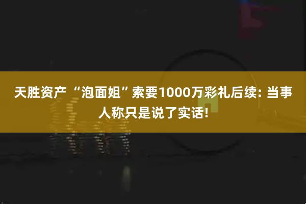 天胜资产 “泡面姐”索要1000万彩礼后续: 当事人称只是说了实话!
