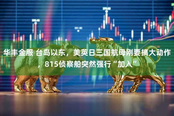 华丰金服 台岛以东，美英日三国航母刚要搞大动作，815侦察船突然强行“加入”