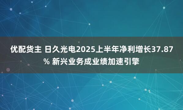 优配货主 日久光电2025上半年净利增长37.87% 新兴业务成业绩加速引擎