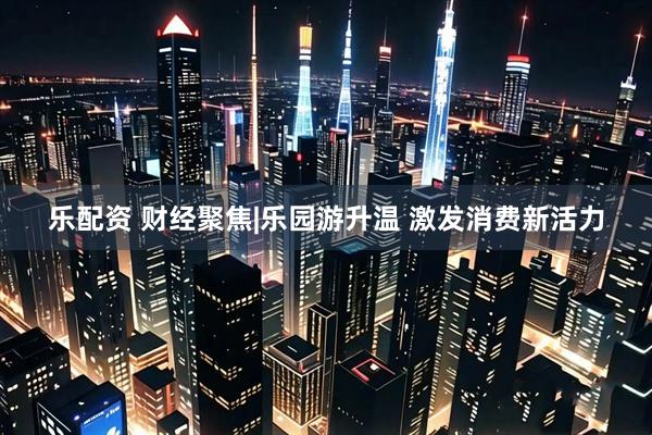 乐配资 财经聚焦|乐园游升温 激发消费新活力