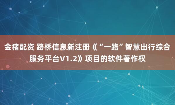金猪配资 路桥信息新注册《“一路”智慧出行综合服务平台V1.2》项目的软件著作权