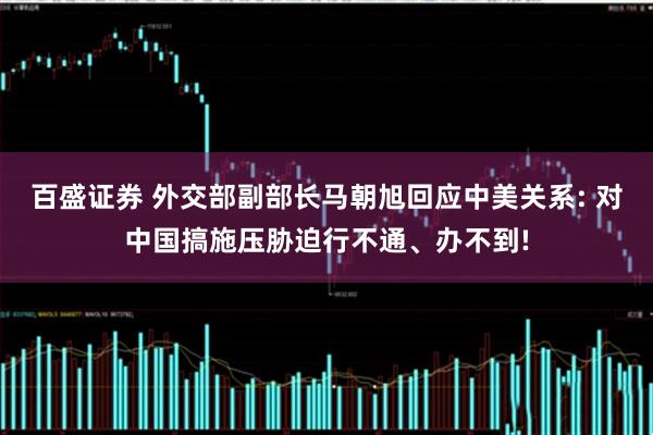 百盛证券 外交部副部长马朝旭回应中美关系: 对中国搞施压胁迫行不通、办不到!