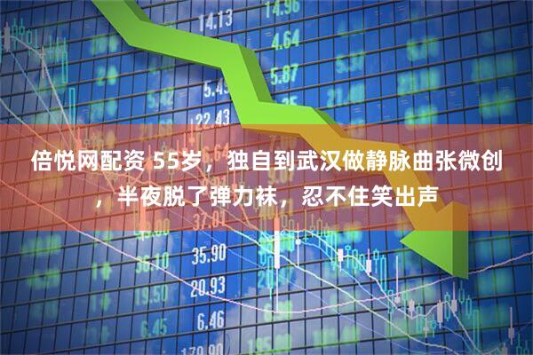 倍悦网配资 55岁，独自到武汉做静脉曲张微创，半夜脱了弹力袜，忍不住笑出声