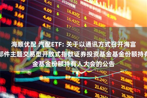 海顺优配 汽配ETF: 关于以通讯方式召开海富通中证汽车零部件主题交易型开放式指数证券投资基金基金份额持有人大会的公告