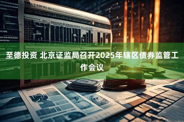 至德投资 北京证监局召开2025年辖区债券监管工作会议