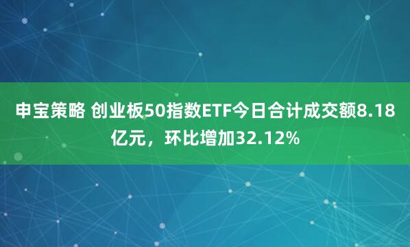 申宝策略 创业板50指数ETF今日合计成交额8.18亿元，环比增加32.12%