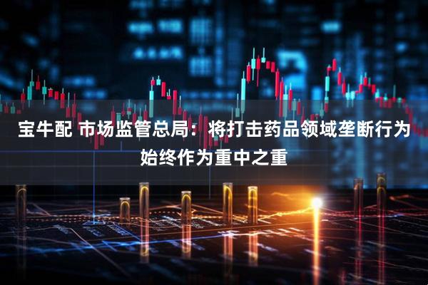 宝牛配 市场监管总局：将打击药品领域垄断行为始终作为重中之重