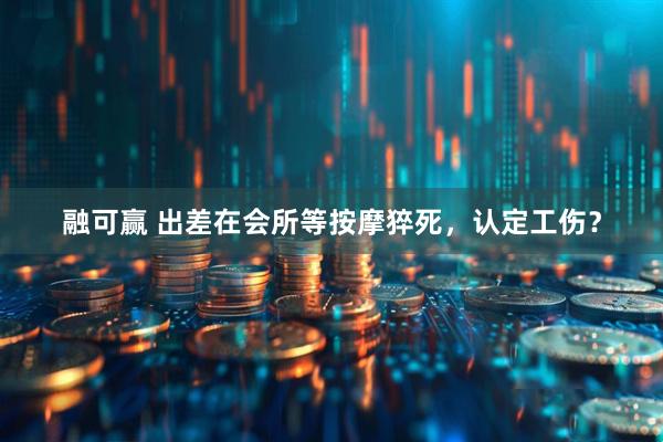 融可赢 出差在会所等按摩猝死，认定工伤？