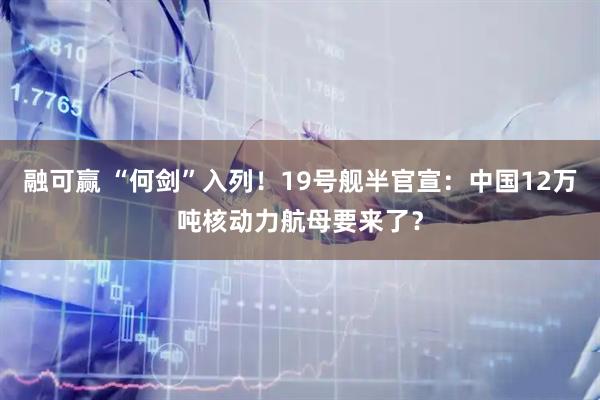 融可赢 “何剑”入列！19号舰半官宣：中国12万吨核动力航母要来了？