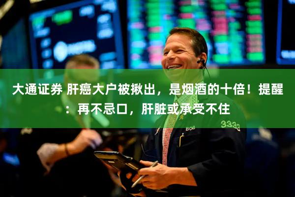 大通证券 肝癌大户被揪出,是烟酒的十倍!提醒:再不忌口,肝脏或承受不住